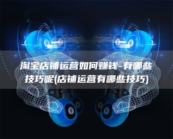 淘宝店铺运营如何赚钱-有哪些技巧呢(店铺运营有哪些技巧)