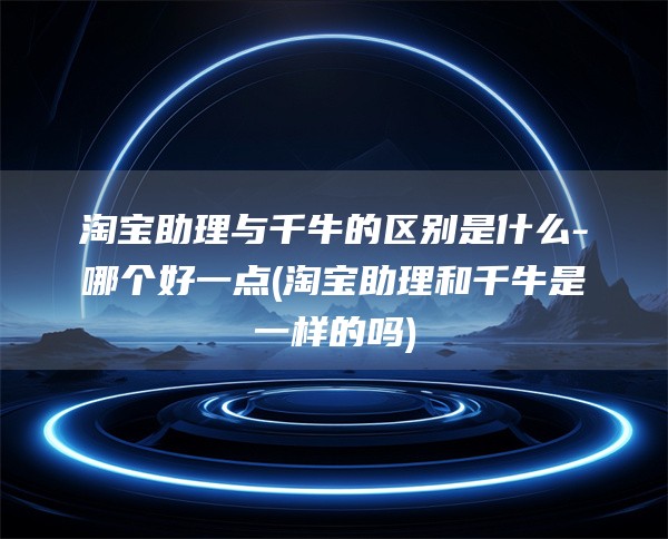 淘宝助理与千牛的区别是什么-哪个好一点(淘宝助理和千牛是一样的吗)
