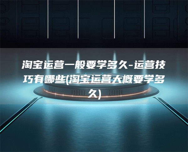 淘宝运营一般要学多久-运营技巧有哪些(淘宝运营大概要学多久)