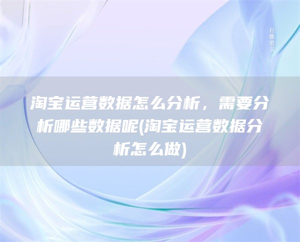 淘宝运营数据怎么分析，需要分析哪些数据呢(淘宝运营数据分析怎么做)